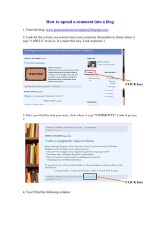 How to upoad a comment into a blog
1. Enter the blog: www.practicaeducativaiiunlpam@blogspot.com

2. Look for the activity you want to leave your comment. Remember to check where it
says “LABELS” to do so. It’s easier this way. Look at picture 1.




                                                                            CLICK here




3. Once you find the task you want, click where it says “COMMENTS”. Look at picture
2.




                                                                            CLICK here


4. You’ll find the following window:
 