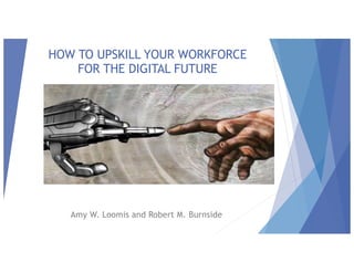 HOW TO UPSKILL YOUR WORKFORCE
FOR THE DIGITAL FUTURE
Amy W. Loomis and Robert M. Burnside
 