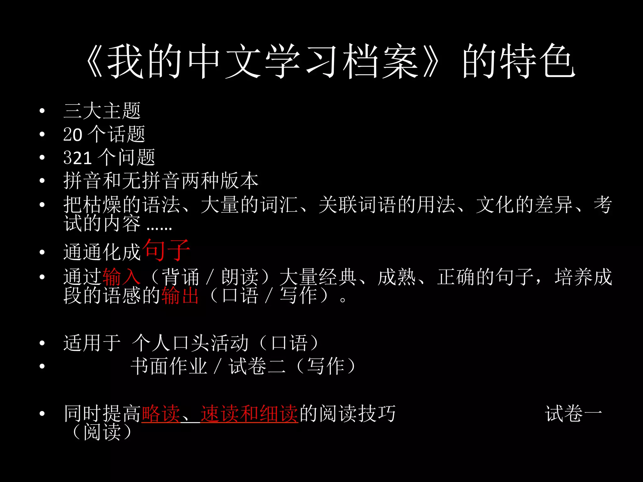 《我的中文学习档案》的特色
•  三大主题	
•  20	个话题	
•  321	个问题	
•  拼音和无拼音两种版本	
•  把枯燥的语法、大量的词汇、关联词语的用法、文化的差异、考
试的内容	……	
•  通通化成句子	
•  通过输入（背诵／朗读）大量经典、成熟、正确的句子，培养成
段的语感的输出（口语／写作）。	
•  适用于 个人口头活动（口语）		
•  															书面作业／试卷二（写作）	
•  同时提高略读、速读和细读的阅读技巧 试卷一
（阅读）	
 