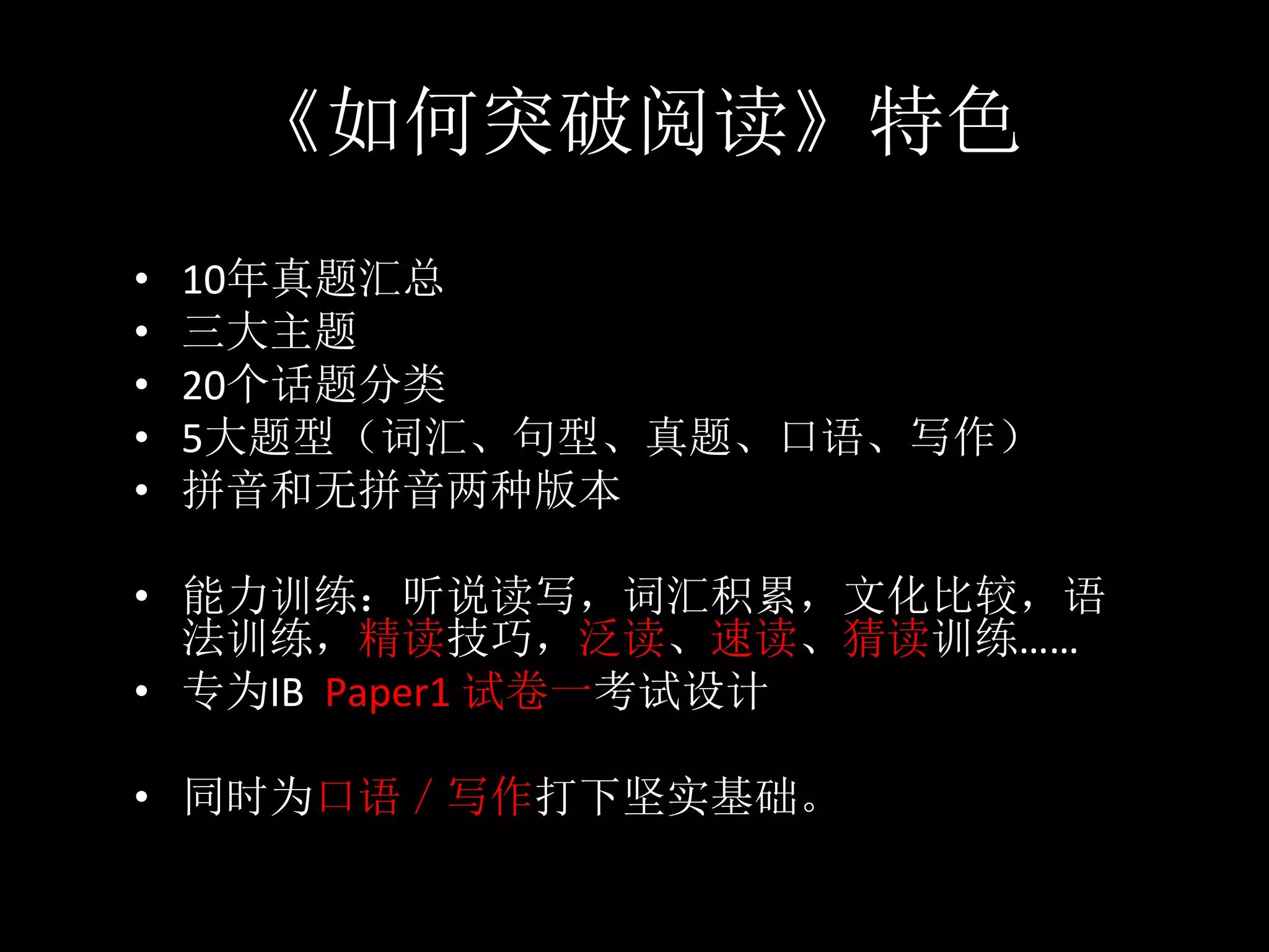 《如何突破阅读》特色
•  10年真题汇总	
•  三大主题	
•  20个话题分类	
•  5大题型（词汇、句型、真题、口语、写作）	
•  拼音和无拼音两种版本	
•  能力训练：听说读写，词汇积累，文化比较，语
法训练，精读技巧，泛读、速读、猜读训练……	
•  专为IB		Paper1	试卷一考试设计	
•  同时为口语／写作打下坚实基础。
 