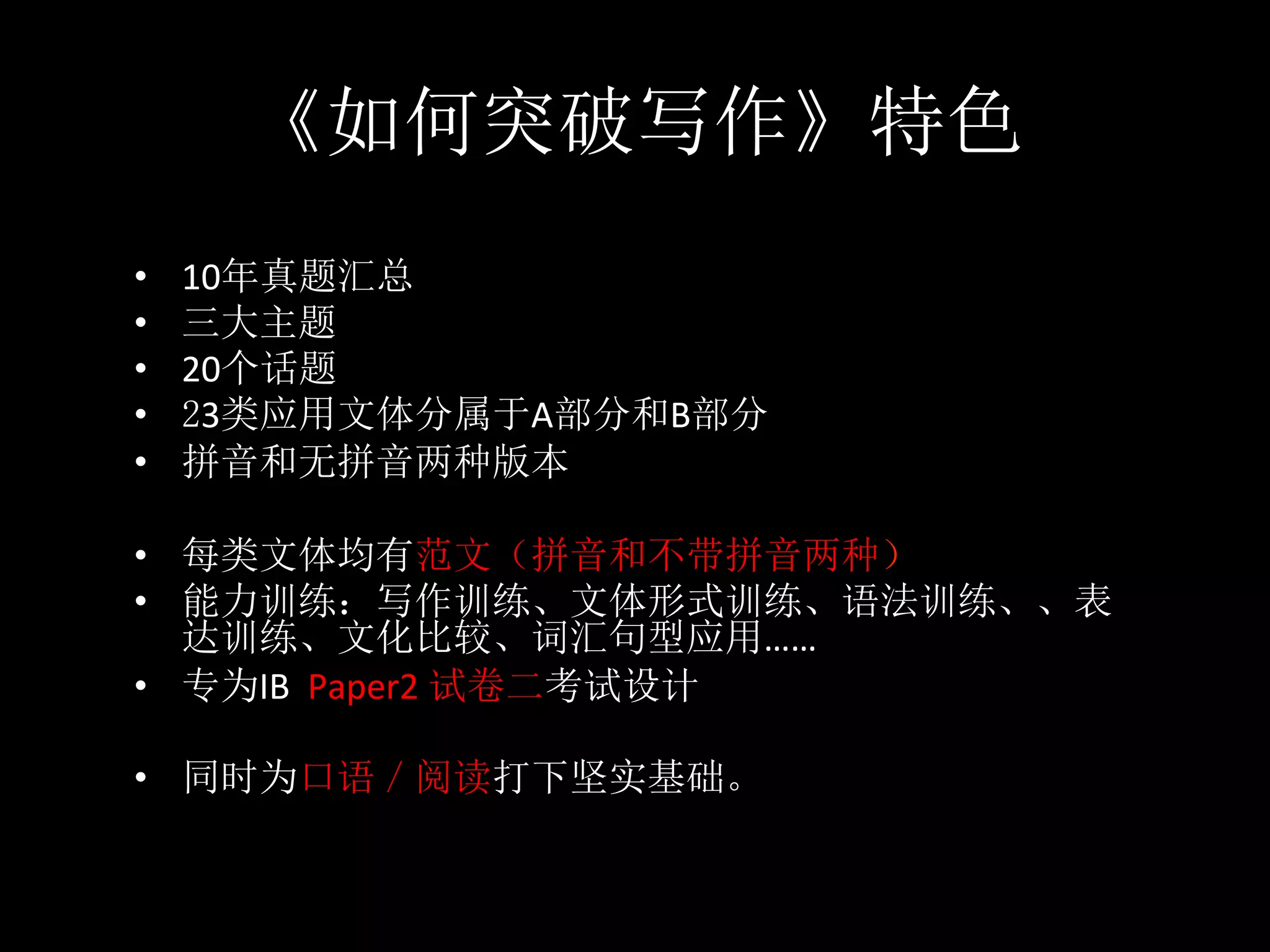 《如何突破写作》特色
•  10年真题汇总	
•  三大主题	
•  20个话题	
•  23类应用文体分属于A部分和B部分	
•  拼音和无拼音两种版本	
•  每类文体均有范文（拼音和不带拼音两种）	
•  能力训练：写作训练、文体形式训练、语法训练、、表
达训练、文化比较、词汇句型应用……	
•  专为IB		Paper2	试卷二考试设计	
•  同时为口语／阅读打下坚实基础。
 
