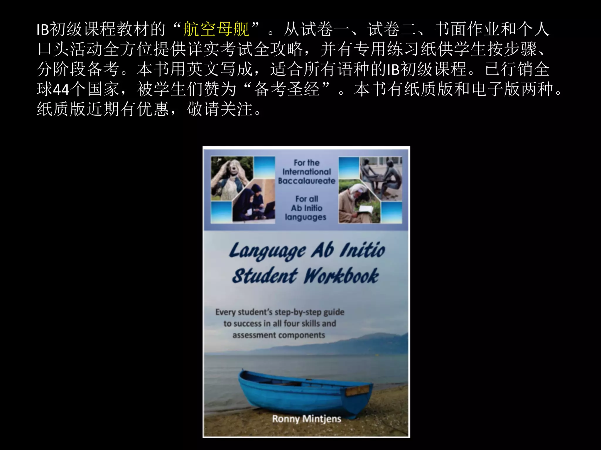IB初级课程教材的“航空母舰”。从试卷一、试卷二、书面作业和个人
口头活动全方位提供详实考试全攻略，并有专用练习纸供学生按步骤、
分阶段备考。本书用英文写成，适合所有语种的IB初级课程。已行销全
球44个国家，被学生们赞为“备考圣经”。本书有纸质版和电子版两种。
纸质版近期有优惠，敬请关注。	
	
 