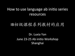 How	to	use	language	ab	ini/o	series	
resources	
	
IB初级课程系列教材的应用
Dr.	Luxia	Yan	
June	23-25	Ab	ini/o	Workshop	
Shanghai
 