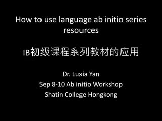 How to use language ab initio series
resources
IB初级课程系列教材的应用
Dr. Luxia Yan
Sep 8-10 Ab initio Workshop
Shatin College Hongkong
 