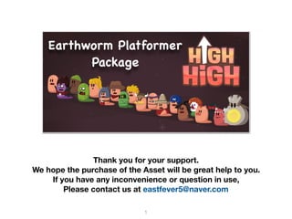Earthworm Platformer
Package
Thank you for your support.
We hope the purchase of the Asset will be great help to you.
If you have any inconvenience or question in use,
Please contact us at eastfever5@naver.com
1
 