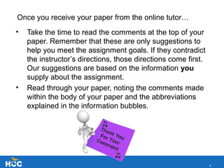 4
Once you receive your paper from the online tutor…
• Take the time to read the comments at the top of your
paper. Remember that these are only suggestions to
help you meet the assignment goals. If they contradict
the instructor’s directions, those directions come first.
Our suggestions are based on the information you
supply about the assignment.
• Read through your paper, noting the comments made
within the body of your paper and the abbreviations
explained in the information bubbles.
 