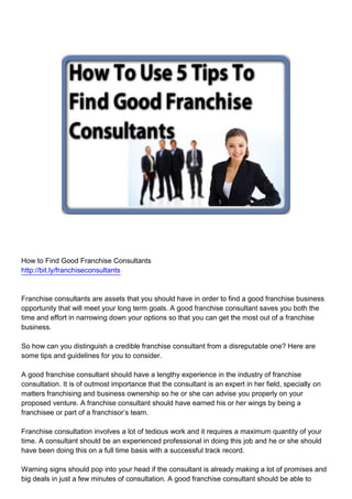 How to Find Good Franchise Consultants
http://bit.ly/franchiseconsultants



Franchise consultants are assets that you should have in order to find a good franchise business
opportunity that will meet your long term goals. A good franchise consultant saves you both the
time and effort in narrowing down your options so that you can get the most out of a franchise
business.

So how can you distinguish a credible franchise consultant from a disreputable one? Here are
some tips and guidelines for you to consider.

A good franchise consultant should have a lengthy experience in the industry of franchise
consultation. It is of outmost importance that the consultant is an expert in her field, specially on
matters franchising and business ownership so he or she can advise you properly on your
proposed venture. A franchise consultant should have earned his or her wings by being a
franchisee or part of a franchisor’s team.

Franchise consultation involves a lot of tedious work and it requires a maximum quantity of your
time. A consultant should be an experienced professional in doing this job and he or she should
have been doing this on a full time basis with a successful track record.

Warning signs should pop into your head if the consultant is already making a lot of promises and
big deals in just a few minutes of consultation. A good franchise consultant should be able to
 