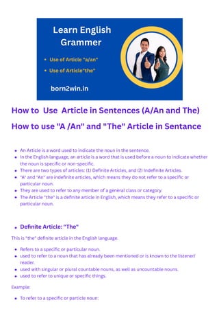 How to Use Article in Sentences (A/An and The)
How to use "A /An" and "The" Article in Sentance
This is "the" definite article in the English language.
Example:
An Article is a word used to indicate the noun in the sentence.
In the English language, an article is a word that is used before a noun to indicate whether
the noun is specific or non-specific.
There are two types of articles: (1) Definite Articles, and (2) Indefinite Articles.
"A" and "An" are indefinite articles, which means they do not refer to a specific or
particular noun.
They are used to refer to any member of a general class or category.
The Article "the" is a definite article in English, which means they refer to a specific or
particular noun.
Definite Article: "The"
Refers to a specific or particular noun.
used to refer to a noun that has already been mentioned or is known to the listener/
reader.
used with singular or plural countable nouns, as well as uncountable nouns.
used to refer to unique or specific things.
To refer to a specific or particle noun:
 
