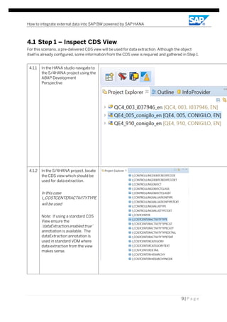 How to integrate external data into SAP BW powered by SAP HANA
9 | P a g e
4.1 Step 1 – Inspect CDS View
For this scenario, a pre-delivered CDS view will be used for data extraction. Although the object
itself is already configured, some information from the CDS view is required and gathered in Step 1.
4.1.1 In the HANA studio navigate to
the S/4HANA project using the
ABAP Development
Perspective
4.1.2 In the S/4HANA project, locate
the CDS view which should be
used for data extraction.
In this case
I_COSTCENTERACTIVITYTYPE
will be used
Note: If using a standard CDS
View ensure the
‘dataExtraction.enabled:true’
annotiation is available. The
dataExtraction annotation is
used in standard VDM where
data extraction from the view
makes sense.
 