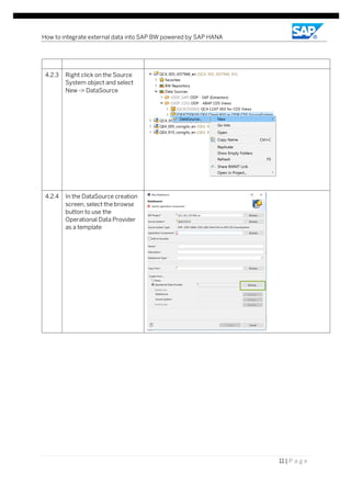 How to integrate external data into SAP BW powered by SAP HANA
11 | P a g e
4.2.3 Right click on the Source
System object and select
New -> DataSource
4.2.4 In the DataSource creation
screen, select the browse
button to use the
Operational Data Provider
as a template
 