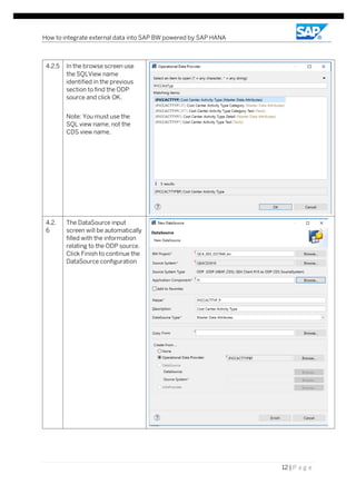 How to integrate external data into SAP BW powered by SAP HANA
12 | P a g e
4.2.5 In the browse screen use
the SQLView name
identified in the previous
section to find the ODP
source and click OK.
Note: You must use the
SQL view name, not the
CDS view name,
4.2.
6
The DataSource input
screen will be automatically
filled with the information
relating to the ODP source.
Click Finish to continue the
DataSource configuration
 