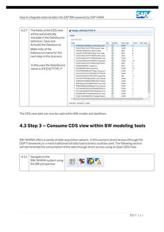 How to integrate external data into SAP BW powered by SAP HANA
13 | P a g e
4.2.7 The fields of the CDS view
will be automatically
included in the DataSource
definition. Save and
Activate the Datasource.
Make note of the
Datasource name for the
next step in this scenario.
In this case the DataSource
name is IFICCACTTYP_P
The CDS view data can now be used within BW models and dataflows.
4.3 Step 3 – Consume CDS view within BW modeling tools
BW/4HANA offers a variety of data acquisition options. In this scenario direct access (through the
ODP Framework) or a more traditional full data load scenario could be used. The following section
will demonstrate the consumption of the data through direct access using an Open ODS View.
4.3.1 Navigate to the
BW/4HANA system using
the BW perspective
 