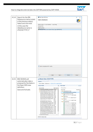 How to integrate external data into SAP BW powered by SAP HANA
16 | P a g e
4.3.4 Search for the BW
Datasource name (noted
in the previous steps).
Select and click next
In this case the
DataSource name is
IFICCACTTYP_P
4.3.5 BW/4HANA will
automatically make a
proposal for the fields in
the Open ODS view
definition.
Save and Activate.
 