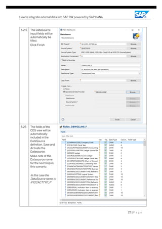 How to integrate external data into SAP BW powered by SAP HANA
22 | P a g e
5.2.5 The DataSource
input fields will be
automatically be
filled.
Click Finish
5.26 The fields of the
CDS view will be
automatically
included in the
DataSource
definition. Save and
Activate the
Datasource.
Make note of the
Datasource name
for the next step in
this scenario.
In this case the
DataSource name is
IFICCACTTYP_P
 