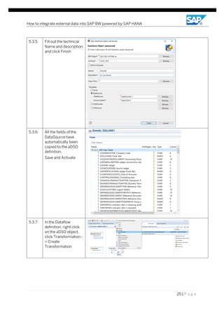 How to integrate external data into SAP BW powered by SAP HANA
25 | P a g e
5.3.5 Fill out the technical
Name and description
and click Finish
5.3.6 All the fields of the
DataSource have
automatically been
copied to the aDSO
definition.
Save and Activate
5.3.7 In the Dataflow
definition, right click
on the aDSO object,
click Transformation -
> Create
Transformation
 