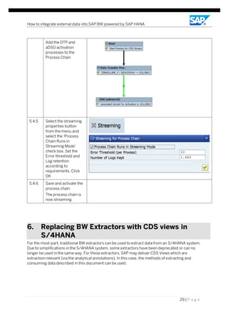 How to integrate external data into SAP BW powered by SAP HANA
29 | P a g e
Add the DTP and
aDSO activation
processes to the
Process Chain
5.4.5 Select the streaming
properties button
from the menu and
select the ‘Process
Chain Runs in
Streaming Mode’
check box. Set the
Error threshold and
Log retention
according to
requirements. Click
OK
5.4.6 Save and activate the
process chain
The process chain is
now streaming.
6. Replacing BW Extractors with CDS views in
S/4HANA
For the most-part, traditional BW extractors can be used to extract data from an S/4HANA system.
Due to simplifications in the S/4HANA system, some extractors have been deprecated or can no
longer be used in the same way. For these extractors, SAP may deliver CDS Views which are
extraction relevant (via the analytical annotations). In this case, the methods of extracting and
consuming data described in this document can be used.
 