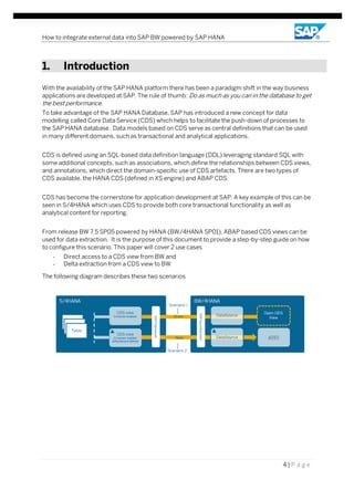 How to integrate external data into SAP BW powered by SAP HANA
4 | P a g e
1. Introduction
With the availability of the SAP HANA platform there has been a paradigm shift in the way business
applications are developed at SAP. The rule of thumb: Do as much as you can in the database to get
the best performance.
To take advantage of the SAP HANA Database, SAP has introduced a new concept for data
modelling called Core Data Service (CDS) which helps to facilitate the push-down of processes to
the SAP HANA database. Data models based on CDS serve as central definitions that can be used
in many different domains, such as transactional and analytical applications.
CDS is defined using an SQL-based data definition language (DDL) leveraging standard SQL with
some additional concepts, such as associations, which define the relationships between CDS views,
and annotations, which direct the domain-specific use of CDS artefacts. There are two types of
CDS available, the HANA CDS (defined in XS engine) and ABAP CDS.
CDS has become the cornerstone for application development at SAP. A key example of this can be
seen in S/4HANA which uses CDS to provide both core transactional functionality as well as
analytical content for reporting.
From release BW 7.5 SP05 powered by HANA (BW/4HANA SP01), ABAP based CDS views can be
used for data extraction. It is the purpose of this document to provide a step-by-step guide on how
to configure this scenario. This paper will cover 2 use cases
- Direct access to a CDS view from BW and
- Delta extraction from a CDS view to BW
The following diagram describes these two scenarios
 