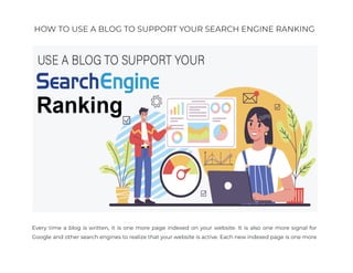 HOW TO USE A BLOG TO SUPPORT YOUR SEARCH ENGINE RANKING
Every time a blog is written, it is one more page indexed on your website. It is also one more signal for
Google and other search engines to realize that your website is active. Each new indexed page is one more
 