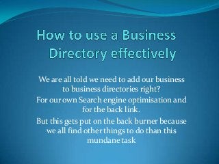 We are all told we need to add our business
to business directories right?
For our own Search engine optimisation and
for the back link.
But this gets put on the back burner because
we all find other things to do than this
mundane task

 