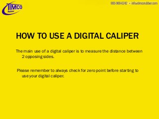 HOW TO USE A DIGITAL CALIPER
The main use of a digital caliper is to measure the distance between
2 opposing sides.

Please remember to always check for zero point before starting to
use your digital caliper.

 