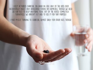 I keep activated charcoal on hand in case any of the kids ever
accidentally ingest any household toxins or chemicals, though we also
do our best to keep anything toxic out of the house completely.
Thankfully, we haven’t yet had to use it for that purpose!
I find myself turning to charcoal almost daily for other uses though:
 