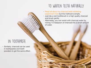 • Read all about my charcoal teeth whitening
experiment here but the method is simple. 

• Just dip a wet toothbrush in a high quality charcoal
and brush gently.

• Alternately, you can swish with charcoal water by
mixing 1/2 teaspoon of charcoal into a small amount
of water.
to whiten teeth naturally
in toothpaste
• Similarly, charcoal can be used
in toothpastes and tooth
powders to get the same eﬀect.
 