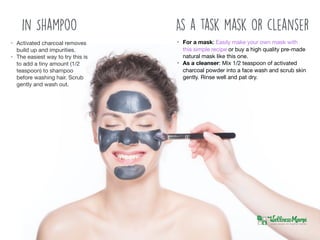 • For a mask: Easily make your own mask with
this simple recipe or buy a high quality pre-made
natural mask like this one.

• As a cleanser: Mix 1/2 teaspoon of activated
charcoal powder into a face wash and scrub skin
gently. Rinse well and pat dry.
As a task mask or cleanserin Shampoo
• Activated charcoal removes
build up and impurities. 

• The easiest way to try this is
to add a tiny amount (1/2
teaspoon) to shampoo
before washing hair. Scrub
gently and wash out.
 