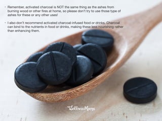 • Remember, activated charcoal is NOT the same thing as the ashes from
burning wood or other ﬁres at home, so please don’t try to use those type of
ashes for these or any other uses!

• I also don’t recommend activated charcoal-infused food or drinks. Charcoal
can bind to the nutrients in food or drinks, making these less nourishing rather
than enhancing them.
 