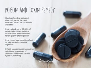 • Studies show that activated
charcoal may be the most
eﬀective GI tract decontaminant
available. 

• It can adsorb up to 50-60% of
unwanted substances in the
stomach and intestines when
taken quickly after ingestion. 

• It can even have a positive eﬀect
as long as two hours after
ingestion!

• In fact, emergency rooms routinely
administer large doses of
activated charcoal for certain
types of poisoning.
poison and toxin remedy
 
