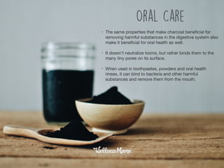• The same properties that make charcoal beneﬁcial for
removing harmful substances in the digestive system also
make it beneﬁcial for oral health as well.

• It doesn’t neutralize toxins, but rather binds them to the
many tiny pores on its surface.

• When used in toothpastes, powders and oral health
rinses, it can bind to bacteria and other harmful
substances and remove them from the mouth.
Oral Care
 
