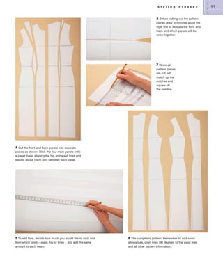 S t y l i n g

d r e s s e s

6 Before cutting out the pattern
pieces draw in notches along the
style line to indicate the front and
back and which panels will be
sewn together.

7 When all
pattern pieces
are cut out,
match up the
notches and
square off
the hemline.

4 Cut the front and back panels into separate
pieces as shown. Stick the four main panels onto
a paper base, aligning the hip and waist lines and
leaving about 10cm (4in) between each panel.

5 To add flare, decide how much you would like to add, and
from which point – waist, hip or knee – and add the same
amount to each seam.

8 The completed pattern. Remember to add seam
allowances, grain lines (90 degrees to the waist line),
and all other pattern information.

99

 