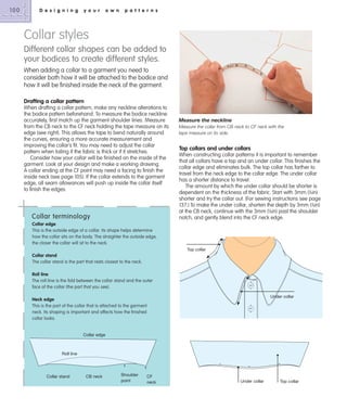 100

D e s i g n i n g

y o u r

o w n

p a t t e r n s

Collar styles
Different collar shapes can be added to
your bodices to create different styles.
When adding a collar to a garment you need to
consider both how it will be attached to the bodice and
how it will be finished inside the neck of the garment.
Drafting a collar pattern
When drafting a collar pattern, make any neckline alterations to
the bodice pattern beforehand. To measure the bodice neckline
accurately, first match up the garment shoulder lines. Measure
from the CB neck to the CF neck holding the tape measure on its
edge (see right). This allows the tape to bend naturally around
the curves, ensuring a more accurate measurement and
improving the collar’s fit. You may need to adjust the collar
pattern when toiling if the fabric is thick or if it stretches.
Consider how your collar will be finished on the inside of the
garment. Look at your design and make a working drawing.
A collar ending at the CF point may need a facing to finish the
inside neck (see page 105). If the collar extends to the garment
edge, all seam allowances will push up inside the collar itself
to finish the edges.

Collar terminology

Measure the neckline
Measure the collar from CB neck to CF neck with the
tape measure on its side.

Top collars and under collars
When constructing collar patterns it is important to remember
that all collars have a top and an under collar. This finishes the
collar edge and eliminates bulk. The top collar has farther to
travel from the neck edge to the collar edge. The under collar
has a shorter distance to travel.
The amount by which the under collar should be shorter is
dependent on the thickness of the fabric. Start with 3mm (1⁄8in)
shorter and try the collar out. (For sewing instructions see page
137.) To make the under collar, shorten the depth by 3mm (1⁄8in)
at the CB neck, continue with the 3mm (1⁄8in) past the shoulder
notch, and gently blend into the CF neck edge.

Collar edge
This is the outside edge of a collar. Its shape helps determine
how the collar sits on the body. The straighter the outside edge,
the closer the collar will sit to the neck.
Top collar

Collar stand
The collar stand is the part that rests closest to the neck.
Roll line
The roll line is the fold between the collar stand and the outer
face of the collar (the part that you see).
Under collar

Neck edge
This is the part of the collar that is attached to the garment
neck. Its shaping is important and affects how the finished
collar looks.

Collar edge

Roll line

Collar stand

CB neck

Shoulder
point

CF
neck

Under collar

Top collar

 