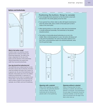 C o l l a r

s t y l e s

Buttons and buttonholes

Positioning the buttons: things to consider
• Try to arrange the button placement so that one button is level with
the bust point. This avoids gaping across the chest.
• If your garment has a Rever collar (a collar with lapels turned back to
show the reverse side), place a button at the break point so that it
closes in the correct place.
• When placing buttons on a shirt collar or collar stand, the buttonhole
is usually positioned horizontally. The buttonholes on the placket
should be vertical.
• The buttons in horizontally placed buttonholes do not sit in the
middle. When a buttoned garment is worn, the button will always pull
to the end of its buttonhole. The centre of the button needs to sit on
the CF line, so the buttonhole needs to be stitched backwards, away
from the garment edge.

What is the button wrap?
A button wrap is an extension of both
garment fronts to allow for button and
buttonhole fastenings. The width of the
wrap is dependent on the size of the
button and the direction of the buttonholes.
Vertical buttonholes may require less
width than horizontal buttonholes.

How big should the buttonhole be?
The buttonhole size is determined by not only
the button size but also its thickness, the fabric
used and whether the button has a shank. As
a general rule, the size of the buttonhole is the
diameter of the button plus 3mm (1⁄8in). Before
making any buttonholes in a garment it is
good practice to do a test on a sample of your
chosen fabric. The test piece should have the
same number of layers as your garment, for
example, two of fabric and one of interfacing.

CF

Opening with a placket

Opening without a placket

When a front opening has a placket
or stitch line, the buttonhole direction
must be vertical. This way the
buttonhole will not interrupt the
placket width or the topstitching.

When an opening does not have
stitching or a placket, the buttonhole
direction is horizontal. The buttonhole at
the very edge of the garment should be
positioned carefully, so that the button
does not protrude over the edge of the
fabric when done up.

101

 