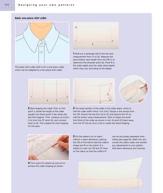 102

D e s i g n i n g

y o u r

o w n

p a t t e r n s

Basic one-piece shirt collar

B

2

1
A

1 Draft out a rectangle half of the full neck
measurement from (1) to (2). Measure the
back bodice neck length from the CB (1) to
determine the shoulder point (A). Point B is
the collar depth plus the collar stand depth,
which may vary according to the design.

This basic shirt collar draft is for a one-piece collar,
which can be adapted to a two-piece shirt collar.

C
1

2
A

3

2

1
3

2 Start shaping the collar. First, to find

3 The lower section of the collar is the collar stand, which is

point 3, divide the length of the collar
equally into thirds (point 3 lies where the
last third begins). Then, measure up 0.5cm
(1⁄4in) from the CF point (2), and connect
back to (3). This creates the front shaping
for the neck.

half the collar width minus 1cm (3⁄8in). Square a line across from
the CB. Extend the line from (3) to (2) and beyond the CF by
half the button wrap measurement. Start to shape the lower
front third of the collar as shown in red. At point (C) back away
from the CF line by 3mm (1⁄8in) to create the stand shaping.

5 Cut the pattern out of calico
without a seam allowance, placing
the CB on the fold to test the collar’s
shape and fit on the stand. It is
helpful to mark out CB and CF lines
on the calico so that the collar’s fit

4 From point (C) extend up and out to
achieve the collar shaping as shown.

can be accurately assessed when
toiling (see page 68. Slash into and
correct the calico collar and transfer
any adjustments to your pattern.
Add seam allowance and notches.

 