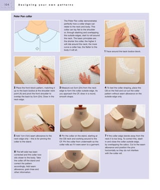 104

D e s i g n i n g

y o u r

o w n

p a t t e r n s

Peter Pan collar
The Peter Pan collar demonstrates
perfectly how a collar shape can
relate to the neck and body. This
collar can lay flat to the shoulder
or, through slashing and overlapping
the outside edges, start to roll around
the neck. The basic principles are:
the shorter the collar, the higher it
will ride around the neck; the more
curve a collar has, the flatter to the
body it will sit.

1

Trace around the back bodice block.

A

2 Place the front block pattern, matching it
up to the back bodice at the shoulder neck
point (A) and pivot the front shoulder to
overlap the back by 5cm (2in). Draw in the
neck edge.

3 Measure out 5cm (2in) from the neck
edge to form the collar outside edge. As
you approach the CF, draw in a round,
smooth shape.

4

5

6 Pin the collar on the stand, starting at
the CB neck and working around to the
CF. Pin the collar from underneath so the
collar rolls as if it were sewn to a garment.

7 If the collar edge stands away from the
neck it is too long. To correct this, slash
in and close the collar outside edge,
by overlapping the calico. Cut to the seam
allowance and position the pins
horizontally so they do not interfere
with the collar roll.

Add 1cm (3⁄8in) seam allowance to the
neck edge only – this is for pinning the
collar to the stand.

8

The left side has been
corrected and the collar now
sits closer to the body. Take
the collar off the stand and
correct the pattern
accordingly. Add seam
allowance, grain lines and
other information.

To test the collar shaping, place the
CB on the fold and cut out the collar
pattern without seam allowance on the
outside edge only.

 