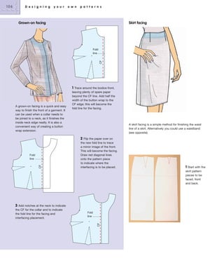 D e s i g n i n g

y o u r

o w n

p a t t e r n s

Skirt facing

Grown-on facing

CF

Fold
line

1

A grown-on facing is a quick and easy
way to finish the front of a garment. It
can be used when a collar needs to
be joined to a neck, as it finishes the
inside neck edge neatly. It is also a
convenient way of creating a button
wrap extension.

Trace around the bodice front,
leaving plenty of spare paper
beyond the CF line. Add half the
width of the button wrap to the
CF edge; this will become the
fold line for the facing.

A skirt facing is a simple method for finishing the waist
line of a skirt. Alternatively you could use a waistband
(see opposite).

2

3 Add notches at the neck to indicate
the CF for the collar and to indicate
the fold line for the facing and
interfacing placement.

Flip the paper over on
the new fold line to trace
a mirror image of the front.
This will become the facing.
Draw red diagonal lines
onto the pattern piece
to indicate where the
interfacing is to be placed.

Fold
line
CF

Fold
line
CF

106

1 Start with the
skirt pattern
pieces to be
faced, front
and back.

 