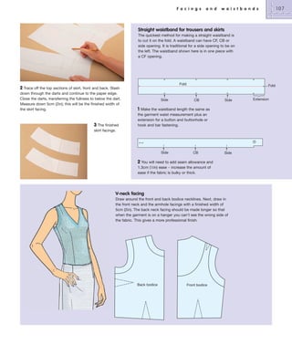 F a c i n g s

a n d

107

w a i s t b a n d s

Straight waistband for trousers and skirts
The quickest method for making a straight waistband is
to cut it on the fold. A waistband can have CF, CB or
side opening. It is traditional for a side opening to be on
the left. The waistband shown here is in one piece with
a CF opening.

Fold

2 Trace off the top sections of skirt, front and back. Slash
down through the darts and continue to the paper edge.
Close the darts, transferring the fullness to below the dart.
Measure down 5cm (2in); this will be the finished width of
the skirt facing.

3 The finished

Side

Fold

CB

Side

1

Make the waistband length the same as
the garment waist measurement plus an
extension for a button and buttonhole or
hook and bar fastening.

skirt facings.

Side

CB

Side

2 You will need to add seam allowance and
1.3cm (1⁄2in) ease – increase the amount of
ease if the fabric is bulky or thick.

V-neck facing
Draw around the front and back bodice necklines. Next, draw in
the front neck and the armhole facings with a finished width of
5cm (2in). The back neck facing should be made longer so that
when the garment is on a hanger you can’t see the wrong side of
the fabric. This gives a more professional finish.

Back bodice

Front bodice

Extension

 