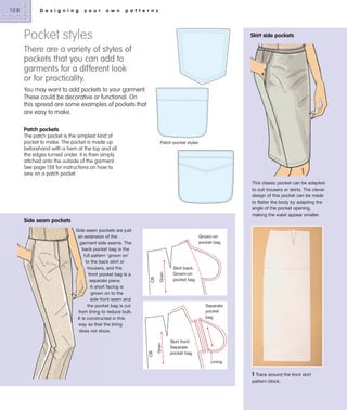 D e s i g n i n g

y o u r

o w n

p a t t e r n s

Pocket styles

Skirt side pockets

There are a variety of styles of
pockets that you can add to
garments for a different look
or for practicality.
You may want to add pockets to your garment.
These could be decorative or functional. On
this spread are some examples of pockets that
are easy to make.
Patch pockets
The patch pocket is the simplest kind of
pocket to make. The pocket is made up
beforehand with a hem at the top and all
the edges turned under. It is then simply
stitched onto the outside of the garment.
See page 138 for instructions on how to
sew on a patch pocket.

Patch pocket styles

This classic pocket can be adapted
to suit trousers or skirts. The clever
design of this pocket can be made
to flatter the body by adapting the
angle of the pocket opening,
making the waist appear smaller.

Side seam pockets

Grain

CB

Grown-on
pocket bag

Skirt back:
Grown-on
pocket bag

Separate
pocket
bag

Grain

Side seam pockets are just
an extension of the
garment side seams. The
back pocket bag is the
full pattern ‘grown on’
to the back skirt or
trousers, and the
front pocket bag is a
separate piece.
A short facing is
grown on to the
side front seam and
the pocket bag is cut
from lining to reduce bulk.
It is constructed in this
way so that the lining
does not show.

CB

108

Skirt front:
Separate
pocket bag
Lining

1

Trace around the front skirt
pattern block.

 