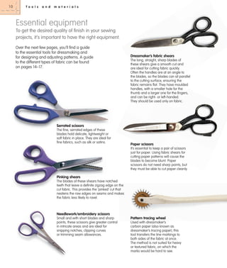 10

To o l s

a n d

m a t e r i a l s

Essential equipment
To get the desired quality of ﬁnish in your sewing
projects, it’s important to have the right equipment.
Over the next few pages, you’ll find a guide
to the essential tools for dressmaking and
for designing and adjusting patterns. A guide
to the different types of fabric can be found
on pages 14–17.

Dressmaker’s fabric shears
The long, straight, sharp blades of
these shears give a smooth cut and
are ideal for cutting fabric quickly.
Often the handles are at an angle to
the blades, so the blades can sit parallel
to the cutting surface, ensuring the
fabric remains flat. They have moulded
handles, with a smaller hole for the
thumb and a larger one for the fingers,
and can be right- or left-handed.
They should be used only on fabric.

Serrated scissors
The fine, serrated edges of these
blades hold delicate, lightweight or
soft fabric in place. They are ideal for
fine fabrics, such as silk or satins.

Paper scissors
It’s essential to keep a pair of scissors
just for paper. Using fabric shears for
cutting paper patterns will cause the
blades to become blunt. Paper
scissors do not need sharp points, but
they must be able to cut paper cleanly.

Pinking shears
The blades of these shears have notched
teeth that leave a definite zigzag edge on the
cut fabric. This provides the ‘pinked’ cut that
neatens the raw edges on seams and makes
the fabric less likely to ravel.

Needlework/embroidery scissors
Small and with short blades and sharp
points, these scissors give greater control
in intricate areas and are ideal for
snipping notches, clipping curves
or trimming seam allowances.

Pattern tracing wheel
Used with dressmaker’s
carbon paper (also known as
dressmaker’s tracing paper), this
tool transfers the line markings to
both sides of the fabric at once.
The method is not suited for heavy
or textured fabric, on which the
marks would be hard to see.

 