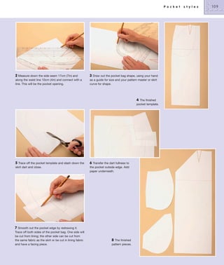 P o c k e t

2 Measure down the side seam 17cm (7in) and
along the waist line 10cm (4in) and connect with a
line. This will be the pocket opening.

3 Draw out the pocket bag shape, using your hand
as a guide for size and your pattern master or skirt
curve for shape.

4

The finished
pocket template.

5 Trace off the pocket template and slash down the
skirt dart and close.

7 Smooth out the pocket edge by redrawing it.
Trace off both sides of the pocket bag. One side will
be cut from lining; the other side can be cut from
the same fabric as the skirt or be cut in lining fabric
and have a facing piece.

6 Transfer the dart fullness to
the pocket outside edge. Add
paper underneath.

8 The finished
pattern pieces.

s t y l e s

109

 