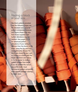 Finding a block
in your size
The block patterns provided
over the following pages are
the standard sizes used by
pattern companies; however,
your ﬁgure shape may vary
from those supplied, and
further alterations may be
needed. (See pages 72–79
for advanced pattern
alterations.) If your sizing is
different than the blocks in the
book, using the hip and bust
measurements, choose the
block size closest to your own,
or, if there is a choice pick the
larger size block and reduce
it. It is far easier to make a
pattern smaller than larger.
If you do not ﬁnd the correct
size in this book, most
commercial pattern companies
have special patterns catering
to larger sizes.

 