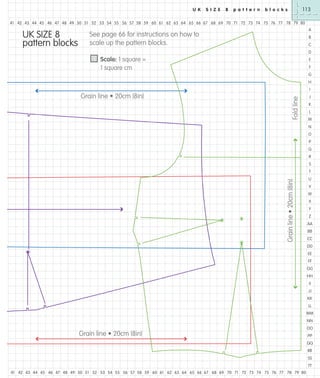 U K

S I Z E

8

p a t t e r n

113

b l o c k s

41 42 43 44 45 46 47 48 49 50 51 52 53 54 55 56 57 58 59 60 61 62 63 64 65 66 67 68 69 70 71 72 73 74 75 76 77 78 79 80

UK SIZE 8
pattern blocks

A

See page 66 for instructions on how to
scale up the pattern blocks.

B
C
D

Scale: 1 square =
1 square cm

E
F
G
H

Fold line

I

Grain line • 20cm (8in)

J
K
L
M
N
O
P
Q
R
S

Grain line • 20cm (8in)

T
U
V
W
X
Y
Z
AA
BB
CC
DD
EE
FF
GG
HH
II
JJ
KK
LL
MM
NN

Grain line • 20cm (8in)

OO
PP
QQ
RR
SS
TT

41 42 43 44 45 46 47 48 49 50 51 52 53 54 55 56 57 58 59 60 61 62 63 64 65 66 67 68 69 70 71 72 73 74 75 76 77 78 79 80

 