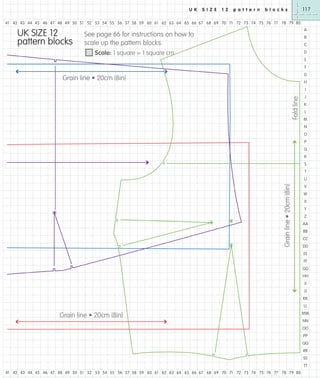 U K

S I Z E

1 2

p a t t e r n

117

b l o c k s

41 42 43 44 45 46 47 48 49 50 51 52 53 54 55 56 57 58 59 60 61 62 63 64 65 66 67 68 69 70 71 72 73 74 75 76 77 78 79 80

UK SIZE 12
pattern blocks

A

See page 66 for instructions on how to
scale up the pattern blocks.

B
C

Scale: 1 square = 1 square cm

D
E
F
G

Grain line • 20cm (8in)

H

Fold line

I
J
K
L
M
N
O
P
Q
R
S
T

Grain line • 20cm (8in)

U
V
W
X
Y
Z
AA
BB
CC
DD
EE
FF
GG
HH
II
JJ
KK
LL

Grain line • 20cm (8in)

MM
NN
OO
PP
QQ
RR
SS
TT

41 42 43 44 45 46 47 48 49 50 51 52 53 54 55 56 57 58 59 60 61 62 63 64 65 66 67 68 69 70 71 72 73 74 75 76 77 78 79 80

 