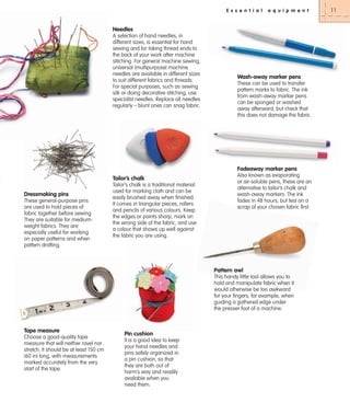 E s s e n t i a l

e q u i p m e n t

Needles
A selection of hand needles, in
different sizes, is essential for hand
sewing and for taking thread ends to
the back of your work after machine
stitching. For general machine sewing,
universal (multipurpose) machine
needles are available in different sizes
to suit different fabrics and threads.
For special purposes, such as sewing
silk or doing decorative stitching, use
specialist needles. Replace all needles
regularly – blunt ones can snag fabric.

Wash-away marker pens
These can be used to transfer
pattern marks to fabric. The ink
from wash-away marker pens
can be sponged or washed
away afterward, but check that
this does not damage the fabric.

Fadeaway marker pens
Tailor’s chalk
Dressmaking pins
These general-purpose pins
are used to hold pieces of
fabric together before sewing.
They are suitable for mediumweight fabrics. They are
especially useful for working
on paper patterns and when
pattern drafting.

Tailor’s chalk is a traditional material
used for marking cloth and can be
easily brushed away when finished.
It comes in triangular pieces, rollers
and pencils of various colours. Keep
the edges or points sharp, mark on
the wrong side of the fabric, and use
a colour that shows up well against
the fabric you are using.

Also known as evaporating
or air-soluble pens, these are an
alternative to tailor’s chalk and
wash-away markers. The ink
fades in 48 hours, but test on a
scrap of your chosen fabric first.

Pattern awl
This handy little tool allows you to
hold and manipulate fabric when it
would otherwise be too awkward
for your fingers, for example, when
guiding a gathered edge under
the presser foot of a machine.

Tape measure
Choose a good-quality tape
measure that will neither ravel nor
stretch. It should be at least 150 cm
(60 in) long, with measurements
marked accurately from the very
start of the tape.

Pin cushion
It is a good idea to keep
your hand needles and
pins safely organized in
a pin cushion, so that
they are both out of
harm’s way and readily
available when you
need them.

11

 