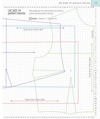 U K

S I Z E

1 4

p a t t e r n

119

b l o c k s

42 43 44 45 46 47 48 49 50 51 52 53 54 55 56 57 58 59 60 61 62 63 64 65 66 67 68 69 70 71 72 73 74 75 76 77 78 79 80

UK SIZE 14
pattern blocks

A

See page 66 for instructions on how to
scale up the pattern blocks.

B
C
D

Scale: 1 square = 1 square cm

E
F
G
H
I

Fold line

Grain line • 20cm (8in)

J
K
L
M
N
O
P
Q
R
S
T

Grain line • 20cm (8in)

U
V
W
X
Y
Z
AA
BB
CC
DD
EE
FF
GG
HH
II
JJ
KK
LL

Grain line • 20cm (8in)

MM
NN
OO
PP
QQ
RR
SS
TT

42 43 44 45 46 47 48 49 50 51 52 53 54 55 56 57 58 59 60 61 62 63 64 65 66 67 68 69 70 71 72 73 74 75 76 77 78 79 80

 