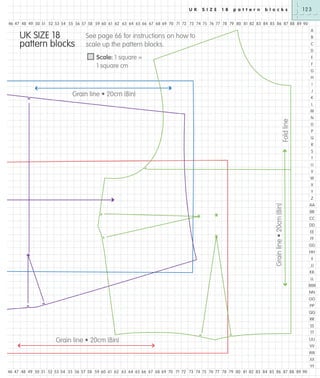 U K

S I Z E

1 8

p a t t e r n

b l o c k s

123

46 47 48 49 50 51 52 53 54 55 56 57 58 59 60 61 62 63 64 65 66 67 68 69 70 71 72 73 74 75 76 77 78 79 80 81 82 83 84 85 86 87 88 89 90

UK SIZE 18
pattern blocks

A

See page 66 for instructions on how to
scale up the pattern blocks.

B
C
D

Scale: 1 square =
1 square cm

E
F
G
H
I
J

Grain line • 20cm (8in)

K
L

Fold line

M
N
O
P
Q
R
S
T
U
V
W
X
Y

Grain line • 20cm (8in)

Z
AA
BB
CC
DD
EE
FF
GG
HH
II
JJ
KK
LL
MM
NN
OO
PP
QQ
RR
SS
TT

Grain line • 20cm (8in)

UU
VV
WW
XX
YY

46 47 48 49 50 51 52 53 54 55 56 57 58 59 60 61 62 63 64 65 66 67 68 69 70 71 72 73 74 75 76 77 78 79 80 81 82 83 84 85 86 87 88 89 90

 