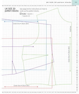 U K

S I Z E

2 0

p a t t e r n

b l o c k s

125

46 47 48 49 50 51 52 53 54 55 56 57 58 59 60 61 62 63 64 65 66 67 68 69 70 71 72 73 74 75 76 77 78 79 80 81 82 83 84 85 86 87 88 89 90

UK SIZE 20
pattern blocks

A

See page 66 for instructions on how to
scale up the pattern blocks.

B
C
D

Scale: 1 square =
1 square cm

E
F
G
H
I
J

Grain line • 20cm (8in)
Fold line

K
L
M
N
O
P
Q
R
S
T
U
V
W

Grain line • 20cm (8in)

X
Y
Z
AA
BB
CC
DD
EE
FF
GG
HH
II
JJ
KK
LL
MM
NN
OO
PP
QQ
RR
SS
TT
UU

Grain line • 20cm (8in)

VV
WW
XX
YY

46 47 48 49 50 51 52 53 54 55 56 57 58 59 60 61 62 63 64 65 66 67 68 69 70 71 72 73 74 75 76 77 78 79 80 81 82 83 84 85 86 87 88 89 90

 