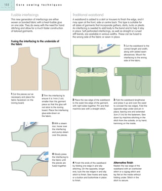 132

C o r e

s e w i n g

t e c h n i q u e s

Fusible interfacings

Traditional waistband

This new generation of interfacings are either
woven or bonded fabric with a heat-fusible glue
on one side. They do away with the need for hand
stitching and allow for a much faster construction
of tailored garments.

A waistband is added to a skirt or trousers to finish the edge, and it
may open at the front, side or centre back. This type is suitable for
all styles of garments that incorporate gathers, darts, tucks or pleats.
An interfacing is needed to add body to the band and to help it stay
in place. Soft perforated interfacings, as well as straight or curved
stiff bands, are available in various widths. These can be fused to
the wrong side of the fabric or sewn in place.

Fusing the interfacing to the underside of
the fabric

1 Cut the waistband to the
correct length and width,
along with added seam
allowances. Mount the
interfacing to the wrong
side of the fabric.

1 Cut the pieces out as
necessary and place the
fabric facedown on the
ironing board.

2 Trim the interfacing to
ensure it is 1mm (1⁄16in)
smaller than the garment
piece so that the glue will
not stick to the ironing
board. Place the interfacing
glue-side-down on
the fabric.

2 Place the raw edge of the waistband

3 Fold the waistband lengthwise

to the waist line edge of the garment,
with right sides together. Pin and then
machine sew with a straight stitch.

and press it up and over the waist
to conceal the raw edges. Fold the
opposite edge under and pin in
place, leaving one end extended
3cm (11⁄4in) for the fasteners. Sew
down by machine stitching in the
ditch from the outside, or by hand,
hemming on the inside.

4 Finish the ends of the waistband
by folding one edge in and slip
stitching. On the opposite, longer
end, tuck the raw edges in and slip
stitch to finish. Sew hooks and eyes,
or a button and buttonhole in place
to finish.

Alternative finish

3 With a steam
iron, hover over
the interfacing
and pump steam
over the pieces.

4 Slowly press
the interfacing to
the fabric until
the pieces are
fused together.

Neaten the raw edge of the
waistband with an overlocker
stitch or a zigzag stitch and
lay flat on the inside without
folding under. Stitch in the
ditch to secure.

 