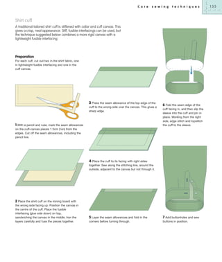 C o r e

s e w i n g

t e c h n i q u e s

Shirt cuff
A traditional tailored shirt cuff is stiffened with collar and cuff canvas. This
gives a crisp, neat appearance. Stiff, fusible interfacings can be used, but
the technique suggested below combines a more rigid canvas with a
lightweight fusible interfacing.

Preparation
For each cuff, cut out two in the shirt fabric, one
in lightweight fusible interfacing and one in the
cuff canvas.

3 Press the seam allowance of the top edge of the
cuff to the wrong side over the canvas. This gives a
sharp edge.

1 With a pencil and ruler, mark the seam allowances
on the cuff-canvas pieces 1.5cm (5⁄8in) from the
edges. Cut off the seam allowances, including the
pencil line.

6 Fold the seam edge of the
cuff facing in, and then slip the
sleeve into the cuff and pin in
place. Working from the right
side, edge stitch and topstitch
the cuff to the sleeve.

4 Place the cuff to its facing with right sides
together. Sew along the stitching line, around the
outside, adjacent to the canvas but not through it.

2 Place the shirt cuff on the ironing board with
the wrong side facing up. Position the canvas in
the centre of the cuff. Place the fusible
interfacing (glue side down) on top,
sandwiching the canvas in the middle. Iron the
layers carefully and fuse the pieces together.

5 Layer the seam allowances and fold in the
corners before turning through.

7 Add buttonholes and sew
buttons in position.

135

 