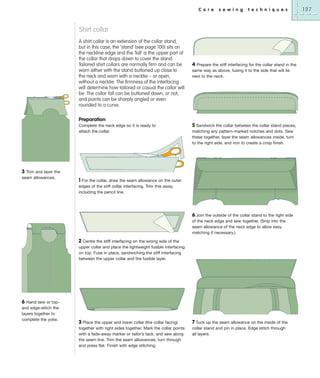 C o r e

s e w i n g

t e c h n i q u e s

Shirt collar
A shirt collar is an extension of the collar stand,
but in this case, the ‘stand’ (see page 100) sits on
the neckline edge and the ‘fall’ is the upper part of
the collar that drops down to cover the stand.
Tailored shirt collars are normally firm and can be
worn either with the stand buttoned up close to
the neck and worn with a necktie – or open,
without a necktie. The firmness of the interfacing
will determine how tailored or casual the collar will
be. The collar fall can be buttoned down, or not,
and points can be sharply angled or even
rounded to a curve.

4 Prepare the stiff interfacing for the collar stand in the
same way as above, fusing it to the side that will lie
next to the neck.

Preparation
Complete the neck edge so it is ready to
attach the collar.

3 Trim and layer the
seam allowances.

5 Sandwich the collar between the collar stand pieces,
matching any pattern-marked notches and dots. Sew
these together, layer the seam allowances inside, turn
to the right side, and iron to create a crisp finish.

1 For the collar, draw the seam allowance on the outer
edges of the stiff collar interfacing. Trim this away,
including the pencil line.

6 Join the outside of the collar stand to the right side
of the neck edge and sew together. (Snip into the
seam allowance of the neck edge to allow easy
matching if necessary.)
2 Centre the stiff interfacing on the wrong side of the
upper collar and place the lightweight fusible interfacing
on top. Fuse in place, sandwiching the stiff interfacing
between the upper collar and the fusible layer.

6 Hand sew or topand edge-stitch the
layers together to
complete the yoke.

3 Place the upper and lower collar (the collar facing)
together with right sides together. Mark the collar points
with a fade-away marker or tailor’s tack, and sew along
the seam line. Trim the seam allowances; turn through
and press flat. Finish with edge stitching.

7 Tuck up the seam allowance on the inside of the
collar stand and pin in place. Edge stitch through
all layers.

137

 